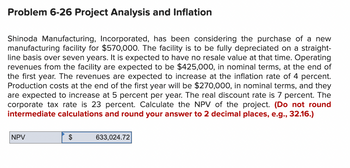 Problem 6-26 Project Analysis and Inflation
Shinoda Manufacturing, Incorporated, has been considering the purchase of a new
manufacturing facility for $570,000. The facility is to be fully depreciated on a straight-
line basis over seven years. It is expected to have no resale value at that time. Operating
revenues from the facility are expected to be $425,000, in nominal terms, at the end of
the first year. The revenues are expected to increase at the inflation rate of 4 percent.
Production costs at the end of the first year will be $270,000, in nominal terms, and they
are expected to increase at 5 percent per year. The real discount rate is 7 percent. The
corporate tax rate is 23 percent. Calculate the NPV of the project. (Do not round
intermediate calculations and round your answer to 2 decimal places, e.g., 32.16.)
NPV
$
633,024.72