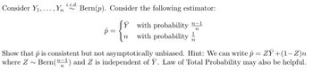 i.i.d.
Consider Y₁,..., Yn Bern(p). Consider the following estimator:
p=
n
{
JY with probability n-1
with probability
1
n
Show that p is consistent but not asymptotically unbiased. Hint: We can write p = ZY+(1-Z)n
Bern (¹) and Z is independent of Y. Law of Total Probability may also be helpful.
where Z ~