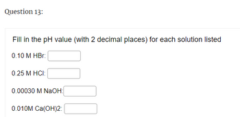 Question 13:
Fill in the pH value (with 2 decimal places) for each solution listed
0.10 M HBr:
0.25 M HCI:
0.00030 M NaOH:
0.010M Ca(OH)2: