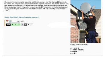 Clear Vision Entertainment, Inc. is a digital satellite television provider that charges $25 per month
for service. The company plans to increase marketing expenditures aimed at customer retention next
year, but wants to determine CLV before making this decision. Variable Costs before marketing are
$6 per account per month. Per year, the company spends $37 per account in retention costs spread
equally across the year. Clear Vision's annual attrition rate is 19% with a monthly discount rate of
1.4%.
What is Clear Vision's CLVrem for existing customers?
TUTORIAL
0.00 dollars
PS2
1 2
3
4
5
6 7
CALCULATED VARIABLES:
clv = $514.10
rr = 0.9826 (98.26%)
rc = $3.08
cm =
$19