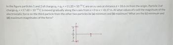 In the figure particles 1 and 2 of charge q1 q2 = +11.20 × 10 ¹° C are on a y axis at distance d = 18.6 cm from the origin. Particle 3 of
charge q3= +17.60 x 10-19 C is moved gradually along the x axis from x=0 tox=+8.37 m. At what values of x will the magnitude of the
electrostatic force on the third particle from the other two particles be (a) minimum and (b) maximum? What are the (c) minimum and
(d) maximum magnitudes of the force?