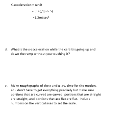 X acceleration - tane
-(0.6)/(6-5.5)
-1.2m/sec²
d. What is the x-acceleration while the cart it is going up and
down the ramp without you touching it?
e. Make rough graphs of the x and avs. time for the motion.
You don't have to get everything precisely but make sure
portions that are curved are curved, portions that are straight
are straight, and portions that are flat are flat. Include
numbers on the vertical axes to set the scale.