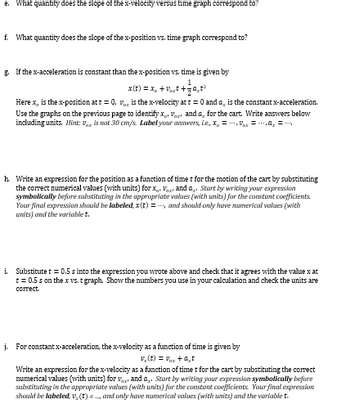 e. What quantity does the slope of the x-velocity versus time graph correspond to?
f. What quantity does the slope of the x-position vs. time graph correspond to?
g. If the x-acceleration is constant than the x-position vs. time is given by
1
x(t) = x₂ +₁+₁²
Here x, is the x-position at t = 0, is the x-velocity at t = 0 and is the constant x-acceleration.
Use the graphs on the previous page to identify x V and a for the cart. Write answers below
including units. Hint: Vaz is not 30 cm/s. Label your answers, i.e. x₂ =--
= -₁0₂ = ₂
h. Write an expression for the position as a function of time t for the motion of the cart by substituting
the correct numerical values (with units) for X Vazand a Start by writing your expression
symbolically before substituting in the appropriate values (with units) for the constant coefficients
Your final expression should be labeled, x(t) = ---, and should only have numerical values (with
units) and the variablet.
i.
Substitute t = 0.5 s into the expression you wrote above and check that it agrees with the value x at
t = 0.5 s on the x vs. t graph. Show the numbers you use in your calculation and check the units are
correct.
j. For constant x-acceleration, the x-velocity as a function of time is given by
v₂(t) = V₁z+at
Write an expression for the x-velocity as a function of time t for the cart by substituting the correct
numerical values (with units) for vand a Start by writing your expression symbolically before
substituting in the appropriate values (with units) for the constant coefficients. Your final expression
should be labeled, v. (t) = ., and only have numerical values (with units) and the variablet.