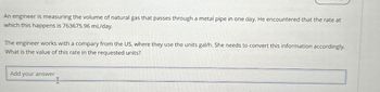 An engineer is measuring the volume of natural gas that passes through a metal pipe in one day. He encountered that the rate at
which this happens is 763675.96 mL/day.
The engineer works with a compary from the US, where they use the units gal/h. She needs to convert this information accordingly.
What is the value of this rate in the requested units?
Add
your answer