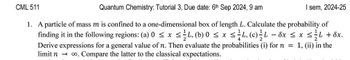 CML 511
Quantum Chemistry: Tutorial 3, Due date: 6th Sep 2024, 9 am
I sem, 2024-25
1. A particle of mass m is confined to a one-dimensional box of length L. Calculate the probability of
finding it in the following regions: (a) 0 ≤ x ≤ ½-½ 4, (b) 0 ≤ x ≤ ≤L, (c) L - 8x ≤ x ≤L + 8x.
Derive expressions for a general value of n. Then evaluate the probabilities (i) for n = 1, (ii) in the
limit n co. Compare the latter to the classical expectations.