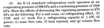 (6) An R-12 standard refrigeration cycle operates at an
evaporating pressure of 386 kPa and a condensing pressure of 1009
kPa. Show the effects of decreasing the vaporizing pressure to 270
kPa on the following: For a unit mass, (a) refrigerating effect, (b)
COP, and (c) work. For a refrigerating capacity of 1 kW, (d)
power, (e) mass flow rate, (f) heat rejected, and (g) volume flow
rate.