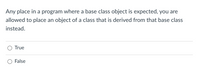 Any place in a program where a base class object is expected, you are
allowed to place an object of a class that is derived from that base class
instead.
True
False
