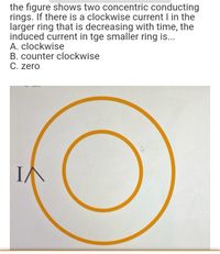 the figure shows two concentric conducting
rings. If there is a clockwise current I in the
larger ring that is decreasing with time, the
induced current in tge smaller ring is...
A. clockwise
B. counter clockwise
C. zero
