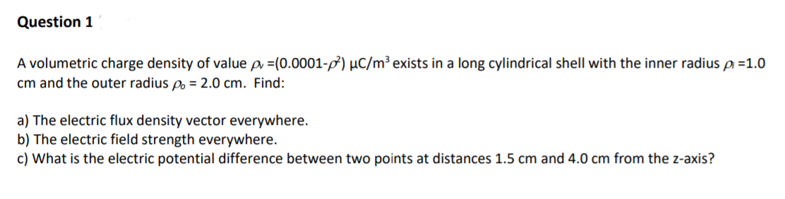 A volumetric charge density of value p =(0.0001-f) µC/m³ exists in a long cylindrical shell with the inner radius p =1.0
cm and the outer radius po = 2.0 cm. Find:
a) The electric flux density vector everywhere.
b) The electric field strength everywhere.
c) What is the electric potential difference between two points at distances 1.5 cm and 4.0 cm from the z-axis?
