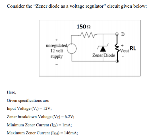 Consider the "Zener diode as a voltage regulator" circuit given below:
1502
D
unregulated/
12 volt
supply
RL
Vout
Zener Diode
Here,
Given specifications are:
Input Voltage (V,) = 12V;
Zener breakdown Voltage (Vz) = 6.2V;
Minimum Zener Current (Izk) = lmA;
%3D
Maximum Zener Current (IzM) = 146mA;
