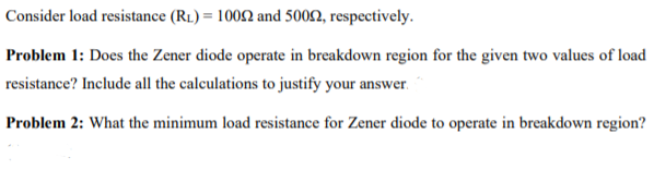 Consider load resistance (R1) = 10092 and 5002, respectively.
Problem 1: Does the Zener diode operate in breakdown region for the given two values of load
resistance? Include all the calculations to justify your answer.
Problem 2: What the minimum load resistance for Zener diode to operate in breakdown region?
