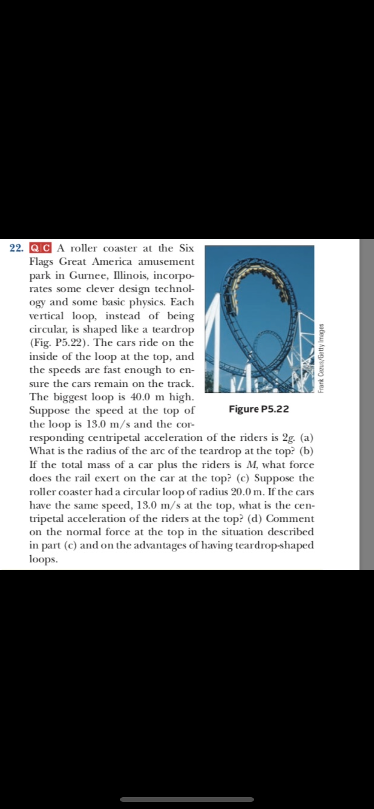 22. QC A roller coaster at the Six
Flags Great America amusement
park in Gurnee, llinois, incorpo
rates some clever design technol
ogy and some basic physics. Each
vertical loop, instead of being
circular, is shaped like a teardrop
(Fig. P5.22). The cars ride on the
inside of the loop at the top, and
the speeds are fast enough to en-
sure the cars remain on the track.
The biggest loop is 40.0 m high
Suppose the speed at the top of
the loop is 13.0 m/s and the cor
responding centripetal acceleration of the riders is 2g. (a)
What is the radius of the arc of the teardrop at the top? (b)
If the total mass of a car plus the riders is M, what force
does the rail exert on the car at the top? (c) Suppose the
roller coaster had a circular loop of radius 20.0 m. If the cars
have the same speed, 13.0 m/s at the top, what is the cen-
tripetal acceleration of the riders at the top? (d) Comment
on the normal force at the top in the situation described
in part (c) and on the advantages of having teardrop-shaped
loops
Figure P5.22
Frank Cezus/Getty Images
