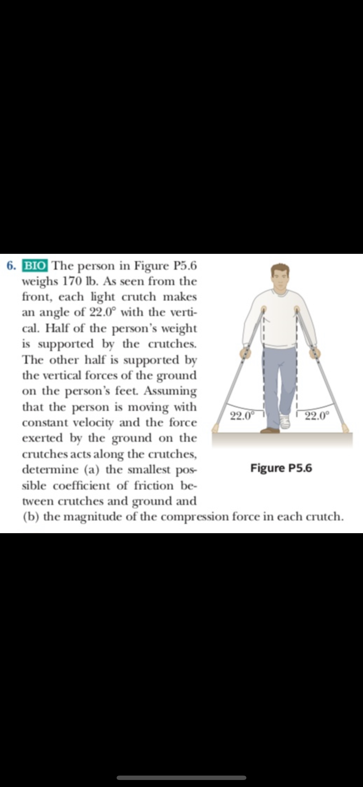 6.BIO The person in Figure P5.6
weighs 170 lb. As seen from the
front, each light crutch makes
an angle of 22.0° with the verti
cal. Half of the person's weight
is supported by the crutches
The other half is supported by
the vertical forces of the ground
on the person's feet. Assuming
that the person is moving with
constant velocity and the force
exerted by the ground on the
crutches acts along the crutches,
determine (a) the smallest pos
22.0
22.0
Figure P5.6
sible coefficient of friction be-
tween crutches and ground and
(b) the magnitude of the compression force in each crutch
