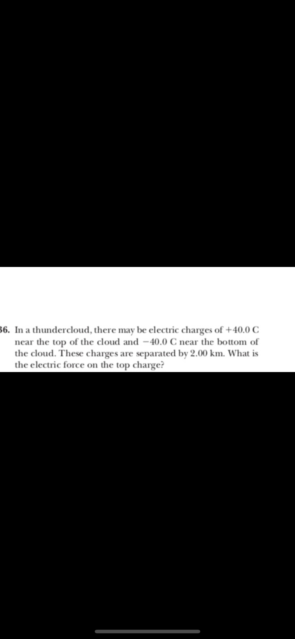 36. In a thundercloud, there may be electric charges of +40.0 C
near the top of the cloud and -40.0 C near the bo ttom of
the cloud. These charges are separated by 2.00 km. What is
the electric force on the top charge?
