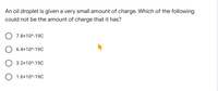 An oil droplet is given a very small amount of charge. Which of the following
could not be the amount of charge that it has?
7.8x10^-19C
O 6.4x10^-19C
3.2x10^-19C
O 1.6x10^-19C
