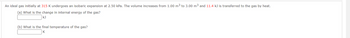 An ideal gas initially at 315 K undergoes an isobaric expansion at 2.50 kPa. The volume increases from 1.00 m³ to 3.00 m³ and 11.4 kJ is transferred to the gas by heat.
(a) What is the change in internal energy of the gas?
kJ
(b) What is the final temperature of the gas?
K