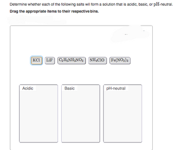 Determine whether each of the following salts will form a solution that is acidic, basic, or pH-neutral.
Drag the appropriate items to their respective bins.
KCI LiF C₂H5NH₂NO3
Acidic
Basic
NH4CIO [Fe(NO3)3
pH-neutral