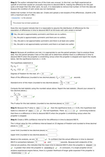 Step 3: The author indicated that one of the trials was unusual. In this trial, one flight experienced an
updraft of wind that caused an unusually long time to descend 800 ft, making the difference for this pair
quite a bit larger than the other pairs. As such, it is reasonable to remove trial number 14 from the data set
because the condition of calm winds was not maintained.
Delete trial number 14 from the data set. Create and upload a new boxplot of the differences. (Submit a file
with a maximum size of 1 MB.)
Choose File no file selected
This answer has not been graded yet.
Does this new boxplot indicate that it is reasonable to assume the distribution of differences for the
population of differences in time to descend 800 ft at 60 knots with calm winds is normal?
Yes, the plot is approximately symmetric and there are no outliers.
No, the plot is approximately symmetric and there are no outliers.
Yes, the plot is not approximately symmetric and there is at least one outlier.
No, the plot is not approximately symmetric and there is at least one outlier.
Step 4: Because all conditions are met, it is appropriate to use the paired samples t test to analyze these
data. Run the paired samples t test on this data set to determine whether there is a difference in time to
descend 800 ft when the propeller is windmilling versus when the propeller is stopped and report the results
below. Set the significance level at a = 0.05.
The hypothesis statement is
но на
0
Ha: Md #
=
Degrees of freedom for this test: df = 25
Mean of the differences (rounded to two decimal places): xd
=
t =
Standard error of the mean (rounded to two decimal places):
0
хо-на
Compute the test statistic using the rounded values above. Report the test statistic. (Round your answer to
two decimal places.)
5.92
sd = 5.49
√n
The P-value for this test statistic (rounded to two decimal places) is 0.001
1.08
Step 5: Because the P-value is less
leads to a decision of reject
î
seconds
than the significance level, a = 0.05, this hypothesis test
the null hypothesis. There is
convincing evidence
î
that there is a difference in time to descend 800 ft when the propeller is windmilling versus when the
propeller is stopped.
Step 6: Create a 98% confidence interval for the difference in time to descend 800 ft.
The t critical value for this confidence interval based on 25 degrees of freedom and rounded to three decimal
places is 2.485
Lower limit (rounded to two decimal places) is
Upper limit (rounded to two decimal places) is
Based on this analysis, we are 98
% confident that the actual difference in time to descend
800 ft is somewhere between 10
X and
seconds. Because both endpoints of the
interval are positive, this indicates that the mean time to descend 800 ft when the propeller is stopped î
is greater than when the propeller is windmilling ✔ . In conclusion, if a single-propeller-driven
airplane experiences engine failure, there is a greater likelihood of longer glide expected if the propeller is
forced to stop