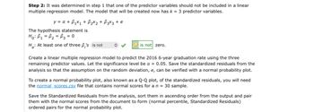 Step 2: It was determined in step 1 that one of the predictor variables should not be included in a linear
multiple regression model. The model that will be created now has k = 3 predictor variables.
y = α + B₁x₁ + ₂x₂ + √3x3 + e
The hypothesis statement is
Ho: B₁ B₂ = 3 = 0
=
H₂: At least one of three 6,'s is not
◊
is not zero.
Create a linear multiple regression model to predict the 2016 6-year graduation rate using the three
remaining predictor values. Let the significance level be a = 0.05. Save the standardized residuals from the
analysis so that the assumption on the random deviation, e, can be verified with a normal probability plot.
To create a normal probability plot, also known as a Q-Q plot, of the standardized residuals, you will need
the normal scores.csv file that contains normal scores for a n = 30 sample.
Save the Standardized Residuals from the analysis, sort them in ascending order from the output and pair
them with the normal scores from the document to form (normal percentile, Standardized Residuals)
ordered pairs for the normal probability plot.