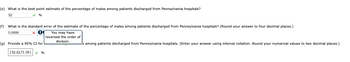 (e) What is the best point estimate of the percentage of males among patients discharged from Pennsylvania hospitals?
52
✔%
(f) What is the standard error of the estimate of the percentage of males among patients discharged from Pennsylvania hospitals? (Round your answer to four decimal places.)
0.0999
|×|0
You may have
reversed the order of
division.
(g) Provide a 95% CI for
(32.42,71.58) %
among patients discharged from Pennsylvania hospitals. (Enter your answer using interval notation. Round your numerical values to two decimal places.)