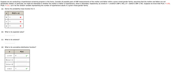 Suppose we are conducting a hypertension-screening program in the home. Consider all possible pairs of DBP measurements of the mother and father within a given mixed gender family, assuming that the mother and father are not
genetically related. In particular, we might be interested in whether the mother or father is hypertensive, which is described, respectively, by events A = {mother's DBP ≥ 90}, B = {father's DBP ≥ 90}. Suppose we know that Pr(A) = 0.09,
Pr(B) = 0.21. Let X be the random variable representing the number of hypertensive adults in a given mixed gender family.
(a) Derive the probability-mass function for X.
X
0
1
2
1
1
1
(c) What is its variance?
Pr(x = x)
X
(b) What is its expected value?
x < 0
(d) What is its cumulative-distribution function?
0 < x < 1
1<x<2
x ≥ 2
X
0
X
1
X
F(x)