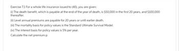 Exercise 7.1 For a whole life insurance issued to (40), you are given:
(i) The death benefit, which is payable at the end of the year of death, is $50,000 in the first 20 years, and $100,000
thereafter.
(ii) Level annual premiums are payable for 20 years or until earlier death.
(iii) The mortality basis for policy values is the Standard Ultimate Survival Model.
(iv) The interest basis for policy values is 5% per year.
Calculate the net premium p