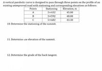 A vertical parabolic curve is designed to pass through three points on the profile of an
existing unimproved road with stationing and corresponding elevations as follows:
Stationing
Points
Elevation, m
A
5+432
45.00
B
5+592
48.00
C
5+682
43.30
10. Determine the stationing of the summit.
11. Determine ine elevation of the summit.
12. Determine the grade of the back tangent.
