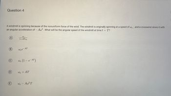 Question 4
A windmill is spinning because of the nonuniform force of the wind. The windmill is originally spinning at a speed of wo, and a crosswind slows it with
an angular acceleration of -Aw². What will be the angular speed of the windmill at time t = T?
A
B
(С
D
E
النا
1+ATWo
woe-AT
وليا
- e-AT)
- e
wo + AT
wo - Aw²T