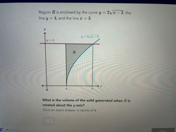 S
Region R is enclosed by the curve y =
line y 4, and the line x = 3.
-
У
个
y=4
3
R
y = 2√√x 3
X
2√x-3, the
What is the volume of the solid generated when R is
rotated about the y-axis?
Give an exact answer in terms of T.
Check