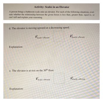 **Activity: Scales in an Elevator**

A person brings a bathroom scale onto an elevator. For each of the following situations, evaluate whether the relationship between the given forces is less than, greater than, equal to, or can’t tell, and explain your reasoning.

**d. The elevator is moving upward at a decreasing speed.**

- Forces:
  - \( \vec{F}^{c}_{\text{Scale} \rightarrow \text{Person}} \)
  - \( \vec{F}^{g}_{\text{Earth} \rightarrow \text{Person}} \)

**Explanation:**

---

**e. The elevator is at rest on the 30th floor.**

- Forces:
  - \( \vec{F}^{c}_{\text{Scale} \rightarrow \text{Person}} \)
  - \( \vec{F}^{g}_{\text{Earth} \rightarrow \text{Person}} \)

**Explanation:**