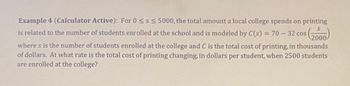 Example 4 (Calculator Active): For 0 ≤s ≤ 5000, the total amount a local college spends on printing
is related to the number of students enrolled at the school and is modeled by C(s) = 70-32 cos
(2000)
where s is the number of students enrolled at the college and C is the total cost of printing, in thousands
of dollars. At what rate is the total cost of printing changing, in dollars per student, when 2500 students
are enrolled at the college?