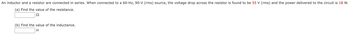An inductor and a resistor are connected in series. When connected to a 60-Hz, 90-V (rms) source, the voltage drop across the resistor is found to be 55 V (rms) and the power delivered to the circuit is 18 W.
(a) Find the value of the resistance.
22
(b) Find the value of the inductance.
H