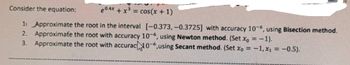 Consider the equation:
e0.4x + x³ = cos(x + 1)
1 Approximate the root in the interval [-0.373,-0.3725] with accuracy 10-6, using Bisection method.
2. Approximate the root with accuracy 10-6, using Newton method. (Set x = -1).
3. Approximate the root with accurach 10-6,using Secant method. (Set Xo = -1, x₁ = -0.5).