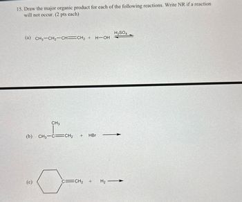 15. Draw the major organic product for each of the following reactions. Write NR if a reaction
will not occur. (2 pts each)
(a) CH3-CH2-CH=CH2 + H-OH
(b)
CH3
CH3-C CH2 + HBr
(c)
C=CH2 + H2
H2SO4