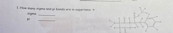 **Question:**

1. How many sigma and pi bonds are in aspartame?

   - Sigma: _______
   - Pi: _______

**Diagram Explanation:**

The diagram shows the structural formula of aspartame. It indicates various atoms connected by lines, representing bonds. Single lines between atoms represent sigma (σ) bonds, whereas double lines (two parallel lines) indicate both sigma and pi (π) bonds. Each carbon, nitrogen, and oxygen atom is connected in such a way to form the molecule, with hydrogen atoms bonded accordingly.

*Note: To answer the question about the number of sigma and pi bonds, count each single bond as one sigma bond and each double bond as one sigma and one pi bond.*