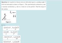 Question 4: A particle is thrown into air with initial speed vo making angle 0
with the horizontal as shown in Figure 1. The gravitational acceleration g and
a constant acceleration a, due to a wind act on the particle. Find the range of
the motion.
aw
Figure 1
Select one:
vž sin 0 cos 0 2auvž sin? 0
9?
2a v sin? 0
g?
vž sin(20)
-203 sin 0 cos e awvó sin(20)
2g2
2v3 sin 0 cos 0 auv sin(20)
