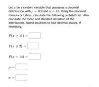 Let æ be a random variable that possesses a binomial
distribution with p = 0.9 and n =
formula or tables, calculate the following probabilities. Also
15. Using the binomial
%3D
calculate the mean and standard deviation of the
distribution. Round solutions to four decimal places, if
necessary.
P(x > 11) =
P(x < 2) :
P(x = 14) =
σ
I| I|
