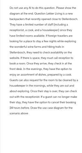 Do not use any Al to do this question. Please show the
diagram at the end. Question Lekker Living is a new
backpackers that recently opened close to Stellenbosch.
They have a limited number of staff (including a
receptionist, a cook, and a housekeeper) since they
have limited rooms available. If foreign travelers are
looking for a place to stay a few nights while exploring
the wonderful wine farms and hiking trails in
Stellenbosch, they need to check availability on the
website. If there is space, they must call reception to
book a room. Orice they arrive, they check in at the
front desk. In the evenings, they have the option to
enjoy an assortment of dishes, prepared by a cook.
Guests can also request for the room to be cleaned by a
housekeeper in the mornings, while they are out and
about exploring. Once their stay is over, they can check
out with the receptionist. If a guest can no longer make
their stay, they have the option to cancel their booking
24 hours before. Draw the use case diagram for the
scenario above