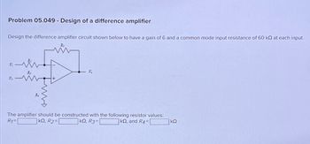 Problem 05.049 - Design of a difference amplifier
Design the difference amplifier circuit shown below to have a gain of 6 and a common-mode input resistance of 60 kQ at each input.
V₁
ww
V.
V₂
The amplifier should be constructed with the following resistor values:
R1=
|kQ, R2=|
|kQ, R3=
kQ, and R4=
ΚΩ