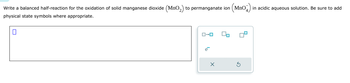 Write a balanced half-reaction for the oxidation of solid manganese dioxide (MnO2) to permanganate ion (MnO2) in acidic aqueous solution. Be sure to add
physical state symbols where appropriate.
☐
ローロ
е
D