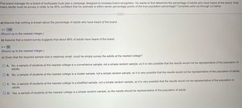 The brand manager for a brand of toothpaste must plan a campaign designed to increase brand recognition. He wants to first determine the percentage of adults who have heard of the brand. How
many adults must he survey in order to be 95% confident that his estimate is within seven percentage points of the true population percentage? Complete parts (a) through (c) below.
a) Assume that nothing is known about the percentage of adults who have heard of the brand.
n = 196
(Round up to the nearest integer.)
b) Assume that a recent survey suggests that about 86% of adults have heard of the brand.
n = 96
(Round up to the nearest integer.)
c) Given that the required sample size is relatively small, could he simply survey the adults at the nearest college?
OA. No, a sample of students at the nearest college is a convenience sample, not a simple random sample, so it is very possible that the results would not be representative of the population of
adults.
OB. No, a sample of students at the nearest college is a cluster sample, not a simple random sample, so it is very possible that the results would not be representative of the population of adults.
OC. No, a sample of students at the nearest college is a stratified sample, not a simple random sample, so it is very possible that the results would not be representative of the population of
adults.
OD. Yes, a sample of students at the nearest college is a simple random sample, so the results should be representative of the population of adults.