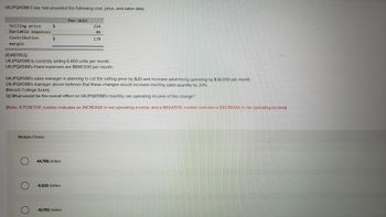 **UKJPQX588 Corp. Cost, Price, and Sales Data**

**Per Unit:**
- **Selling price:** $224
- **Variable expenses:** $46
- **Contribution margin:** $178

---

- **Current Sales:** UKJPQX588 is selling 6,400 units per month.
- **Fixed Expenses:** $896,000 per month.

---

**Proposed Changes:**
- The sales manager plans to reduce the selling price by $20.
- Increase advertising spending by $36,000 per month.
- It is believed these changes will increase monthly sales quantity by 20%.

**Question:**
What would be the overall effect on UKJPQX588’s monthly net operating income due to this change?

(Note: A POSITIVE number indicates an INCREASE in net operating income, and a NEGATIVE number indicates a DECREASE in net operating income.)

---

**Multiple Choice Options:**
- $44,768 dollars
- -$6,920 dollars
- -$10,752 dollars