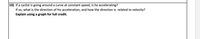 10) If a cyclist is going around a curve at constant speed, is he accelerating?
If so, what is the direction of his acceleration, and how the direction is related to velocity?
Explain using a graph for full credit.
