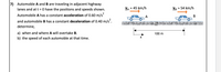 7) Automoble A and B are traveling in adjacent highway
lanes and at t = 0 have the positions and speeds shown.
VA = 45 km/h
VB = 54 km/h
%3D
Automobile A has a constant acceleration of 0.60 m/s
A
В
and automobile B has a constant deceleration of 0.40 m/s.
determine,
a) when and where A will overtake B.
b) the speed of each automoble at that time.
100 m
