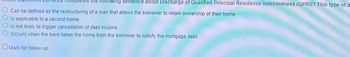 letes the following sentence about Discharge of Qualified Principal Residence Indebtedness (QPRI)? This type of d
Can be defined as the restructuring of a loan that allows the borrower to retain ownership of their home.
Is applicable to a second home.
Is not likely to trigger cancellation of debt income.
Occurs when the bank takes the home from the borrower to satisfy the mortgage debt.
Mark for follow up