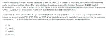 Sandhill Company purchased a machine on January 1, 2022 for $912000. At the date of acquisition, the machine had an estimated
useful life of 6 years with no salvage. The machine is being depreciated on a straight-line basis. On January 1, 2025, Sandhill
determined, as a result of additional information, that the machine had an estimated useful life of 8 years from the date of acquisition
with no salvage. An accounting change was made in 2025 to reflect this additional information.
Assume that the direct effects of this change are limited to the effects on depreciation and the related tax provision and that the
income tax rate was 30% in 2022, 2023, 2024, and 2025. What should be reported in Sandhill's income statement for the year ended
December 31, 2025, as the cumulative effect on prior years of changing the estimated useful life of the machine?
$0
O $319200
O $91200
O $60800