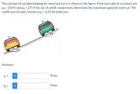 The concept of variable banking for racetrack turns is shown in the figure. If the two radii of curvature are
PA = 250 ft and pg = 271 ft for cars A and B, respectively, determine the maximum speed for each car. The
coefficient of static friction is u, = 0.92 for both cars.
24
19
Answers:
VA =
i
ft/sec
VB =
ft/sec
