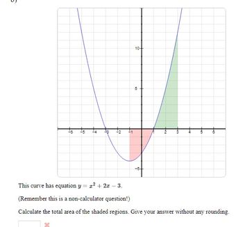 6
-6 -5 -4
-3 -2 -1
10+
5
Im
This curve has equation y = x² + 2x - 3.
(Remember this is a non-calculator question!)
Calculate the total area of the shaded regions. Give your answer without any rounding.