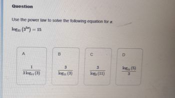 Question
Use the power law to solve the following equation for z.
log₁1 (35) = 15
A
1
3 log₁1 (3)
B
3
log₁1 (3)
3
log (11)
D
log₁1 (5)
3