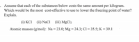 Assume that each of the substances below costs the same amount per kilogram.
Which would be the most cost-effective to use to lower the freezing point of water?
Explain.
(i) KCI (ii) NaCi (ii) MgCl2
Atomic masses (g/mol): Na = 23.0; Mg = 24.3; Cl = 35.5; K = 39.1
